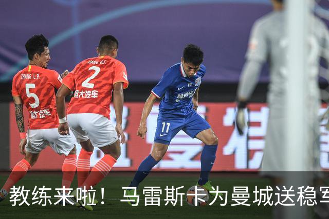 教练来啦！马雷斯卡为曼城送稳军心的“大礼包