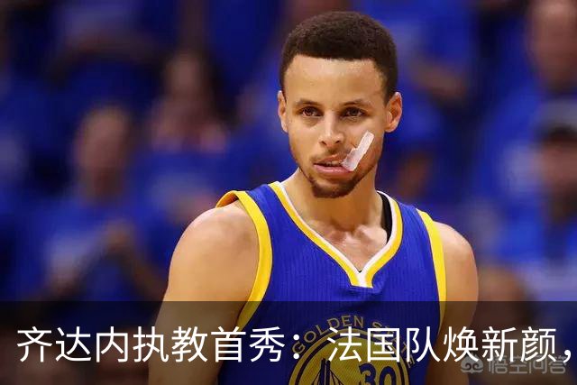 齐达内执教首秀：法国队焕新颜，四位新丁来袭！